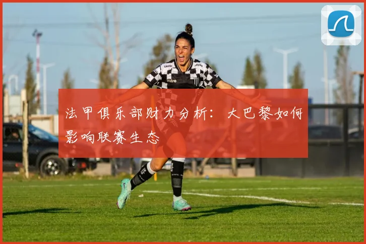法甲俱乐部财力分析：大巴黎如何影响联赛生态