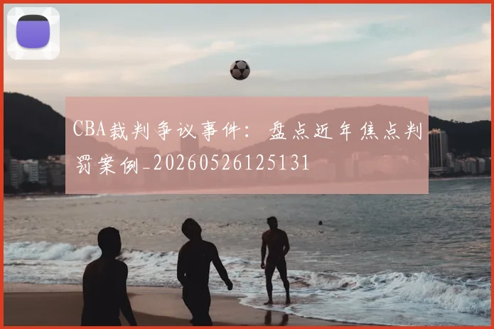 CBA裁判争议事件:盘点近年焦点判罚案例_20260526125131