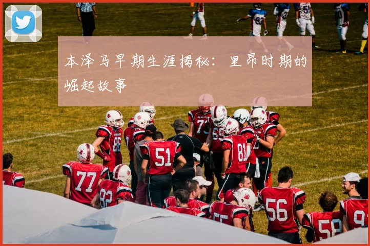 本泽马早期生涯揭秘:里昂时期的崛起故事