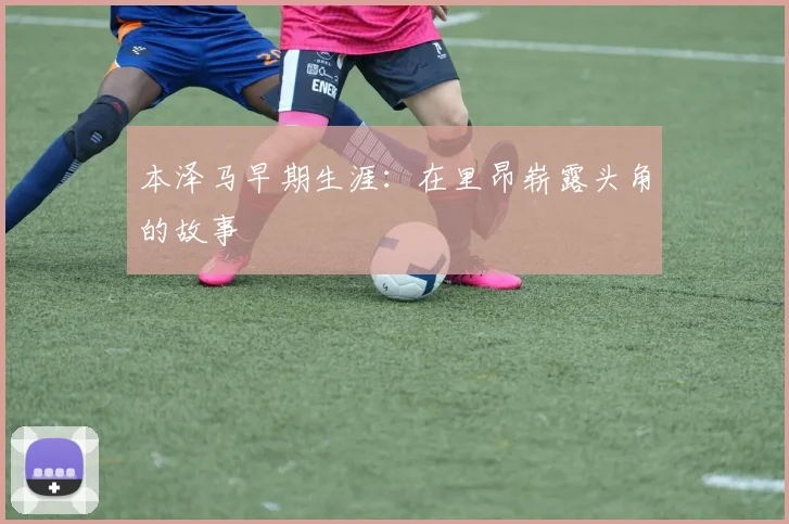 本泽马早期生涯:在里昂崭露头角的故事