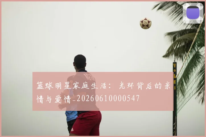 篮球明星家庭生活：光环背后的亲情与爱情_20260610000547