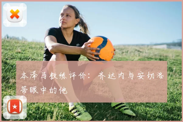 本泽马教练评价:齐达内与安切洛蒂眼中的他