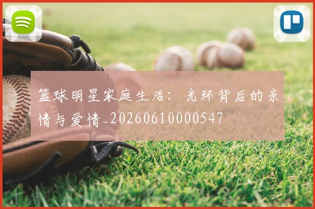 篮球明星家庭生活:光环背后的亲情与爱情_20260610000547